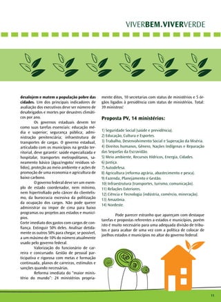 11 
VIVERBEM.VIVERVERDE 
desalojem e matem a população pobre das 
cidades. Um dos principais indicadores de 
avaliação dos executivos deve ser número de 
desabrigados e mortes por desastres climáti-cos 
por ano. 
Os governos estaduais devem ter 
como suas tarefas essenciais: educação mé-dia 
e superior; segurança pública; admi-nistração 
penitenciária; infraestrutura de 
transportes de cargas. O governo estadual, 
articulado com os municípios na gestão ter-ritorial, 
deve garantir: saúde especializada e 
hospitalar, transportes metropolitanos, sa-neamento 
básico (água/esgoto/ resíduos só-lidos), 
proteção ao meio ambiente e ações de 
promoção de uma economia e agricultura de 
baixo carbono. 
O governo federal deve ser um exem-plo 
de estado coordenador, nem mínimo, 
nem hipertrofiado pelo câncer do clientelis-mo, 
da burocracia excessiva da politização 
da ocupação dos cargos. Não pode querer 
administrar ou impor de cima para baixo 
programas ou projetos aos estados e municí-pios. 
Corte imediato dos gastos com cargos de con-fiança. 
Extinguir 50% deles. Analisar detida-mente 
os outros 50% para chegar, se possível, 
a um máximo de 10% do número atualmente 
usado pelo governo federal. 
Valorização do funcionário de car-reira 
e concursado. Gestão de pessoal par-ticipativa 
e rigorosa com metas e formação 
continuada, planos de carreiras, estímulos e 
sanções quando necessárias. 
Reforma imediata do “maior minis-tério 
do mundo”: 24 ministérios propria-mente 
ditos, 10 secretarias com status de ministérios e 5 ór-gãos 
ligados à presidência com status de ministérios. Total: 
39 ministros! 
Proposta PV, 14 ministérios: 
1) Seguridade Social (saúde e previdência). 
2) Educação, Cultura e Esportes. 
3) Trabalho, Desenvolvimento Social e Superação da Miséria. 
4) Direitos humanos, Gênero, Nações Indígenas e Reparação 
das Sequelas da Escravidão. 
5) Meio ambiente, Recursos Hídricos, Energia, Cidades. 
6) Justiça. 
7) Autodefesa. 
8) Agricultura (reforma agrária, abastecimento e pesca). 
9) Fazenda, Planejamento e Gestão. 
10) Infraestrutura (transportes, turismo, comunicação). 
11) Relações Exteriores. 
12) Ciência e Tecnologia (indústria, comércio, mineração). 
13) Amazônia. 
14) Nordeste. 
Pode parecer estranho que apareçam com destaque 
tarefas e propostas referentes a estados e municípios, porém 
isto é muito necessário para uma adequada divisão de tribu-tos 
e para acabar de uma vez com a política de colocar de 
joelhos estados e municípios no altar do governo federal. 
 
