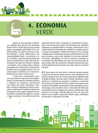 Manter os três princípios econômi-cos 
adotados pelo governo do presidente 
Itamar Franco e pelos governos que vieram 
depois, comandados pelo PSDB e PT nas úl-timas 
décadas, de superávit primário, câm-bio 
flutuante e metas inflacionárias com 
responsabilidade fiscal. E acrescentar a es-ses 
princípios administrativos/econômicos 
metas socioambientais como critério de de-sempenho 
dos governos federal, estaduais 
e municipais. Com a vitória sobre a inflação 
conseguida com o Plano Real, a democracia 
brasileira tem conseguido avanços reais no 
campo social e econômico. Já o campo am-biental 
não tem tido a mesma sorte. 
É claro que o desempenho nacio-nal, 
mais ainda em época de intensa globa-lização, 
tem períodos de estímulos positivos 
e negativos da conjuntura internacional 
com reflexo nos nossos indicadores. Tam-bém 
o estilo de cada governo ajuda ou atra-palha 
o ambiente de trabalho no Brasil. Por 
exemplo, de estilo negativo podemos citar o 
uso político partidário de agências, estatais 
e bancos nacionais. Nos últimos anos têm 
12 
ECONOMIA 
VERDE 
4. 
aparecido desvios como o estímulo ao consumismo insusten-tável, 
intervencionismo estatal, direcionamento de subsídios, 
estagnação na produtividade e inovação, conformismo com o 
sistema tributário infernalmente complexo e verdadeira penei-ra 
diante da sonegação. Tentativa de empurrar com a barriga 
a inflação pela manipulação de preços particularmente nociva 
para economia e para meio ambiente no caso dos combustí-veis 
fósseis. Dificuldades em inserir o Brasil no comércio in-ternacional. 
São dificuldades mas não é um fim do mundo, dá 
para corrigir. Dito isto, passamos a adiantar diretrizes que pre-tendem 
legitimamente imprimir um estilo verde na economia 
nacional. 
4.1 Numa época em que tanto o interesse nacional quanto 
o interesse das demais nações deveria estar voltado para en-frentar 
o desafio maior da crise do aquecimento global, perda 
de biodiversidade e pressão sobre os limites do planeta, nosso 
objetivo na condução da economia é combinar a construção 
de um país com economia de baixo carbono com democracia, 
respeito à diversidade e promoção de maior igualdade. Em pri-meiro 
lugar, não tomaremos mais o crescimento do PIB como 
um parâmetro quase religioso para avaliar a vida do país. Ado-taremos 
em seu lugar o IDH da ONU que leva em conta três 
fatores no seu cálculo: evolução do PIB per capita, indicadores 
de educação e indicadores de saúde. 
 