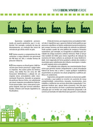 13 
VIVERBEM.VIVERVERDE 
Queremos completá-lo acrescen-tando 
um quarto parâmetro, que é o am-biental. 
Por exemplo, evolução da taxa de 
desmatamento, ou evolução dos níveis de 
emissão de gás efeito estufa no país. 
4.2 Vamos assumir o compromisso de não 
aumentar a carga tributária em percentual 
do PIB hoje em 36%, e estudar formas de 
procurar reduzi-la. 
4.3 Uma empresa no Brasil gasta 2.600 ho-ras/ 
ano para tentar processar e pagar todos 
os impostos. Nos outros países da América 
Latina, esta média fica em cerca de 300 
horas/ano! Defendemos a adoção de um 
imposto único arrecadatório sobre movi-mentação 
financeira, baseado na proposta 
do professor Marcos Cintra, em substituição 
aos atuais impostos arrecadatórios federais. 
Ficam preservadas, claro, como prevê a pro-posta 
original, taxas por serviços individua-lizados, 
tributos com função regulatória ou 
fiscalizadora. 
O fato de termos um imposto único arrecadatório fede-ral 
não é impeditivo que o governo federal tenha políticas que 
procurem equilibrar os fatores ambientais/sociais/econômicos, 
pois sempre teremos um forte poder de estímulo ou deWsestí-mulo 
usando o poder de uma política de compras e licitações 
sustentáveis, por exemplo, ou revogando os subsídios para ati-vidades 
da antiga economia carbono intensivo. Pode se lançar 
mão também de CIDEs para metas específicas de indução da 
economia de baixo carbono ou proteção de nossa biodiversi-dade. 
Será negociada de forma gradual a adesão dos estados e 
municípios para substituição dos tributos municipais e estadu-ais 
pelo imposto único arrecadatório. 
Será adotada uma alíquota nas movimentações finan-ceiras 
que permita manter integralmente a atual arrecadação 
federal de forma não a sofrer a nação qualquer turbulência 
orçamentária ou prejuízo nos atuais programas e políticas pú-blicas 
em andamento. 
Esperamos uma grande economia na burocracia públi-ca 
e privada, o que poderá se reverter em aumento de nossa 
competitividade, concorrência, inovação, investimentos, mais 
trabalho e melhorias nos serviços oferecidos à população. É im-portante 
lembrar que, apesar desta economia, isto não quer 
dizer que não teremos um forte e profissional aparelho de fis-calização 
que vai herdar um corpo altamente preparado e de 
carreira já montado em todo Brasil para garantir a arrecadação 
 