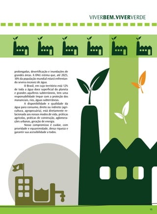 15 
VIVERBEM.VIVERVERDE 
prolongadas, desertificação e inundações de 
grandes áreas. A ONU estima que, até 2025, 
30% da população mundial estará enfrentan-do 
severa escassez de água. 
O Brasil, em cujo território está 12% 
de toda a água doce superficial do planeta 
e grandes aquíferos subterrâneos, tem uma 
responsabilidade ímpar com a proteção dos 
mananciais, rios, águas subterrâneas. 
A disponibilidade e qualidade da 
água para consumo, direto ou indireto (agri-cultura, 
agropecuária), está diretamente re-lacionada 
aos nossos modos de vida, práticas 
agrícolas, práticas de construção, aglomera-ções 
urbanas, geração de energia. 
Nosso compromisso é cuidar, com 
prioridade e equanimidade, dessa riqueza e 
garantir sua acessibilidade a todos. 
 