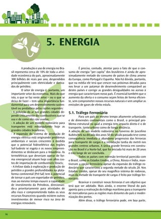 16 
5. ENERGIA 
A produção e uso de energia no Bra-sil 
representa cerca de 10% de toda a ativi-dade 
econômica do país, aproximadamente 
300 bilhões de reais por ano, despendidos 
principalmente com eletricidade e deriva-dos 
de petróleo. 
O setor de energia é, portanto, um 
importante setor da economia. Mais do que 
isto, o que se faz neste setor – ou o que se 
deixa de fazer – tem uma importância fun-damental 
para um desenvolvimento susten-tável 
ou predatório pelas razões seguintes: 
- A poluição do ar nas grandes cidades de-pende 
criticamente dos combustíveis que se 
usa e de como eles são usados; 
- A adoção de um modelo rodoviário para 
transportes está estrangulando hoje as 
grandes cidades brasileiras; 
- A expansão do sistema de produção de 
energia elétrica está originando problemas 
ambientais e sociais crescentes à medida 
que o potencial hidroelétrico das regiões 
Sul-Sudeste se esgota e os novos empreen-dimentos 
se deslocam para a Amazônia. As 
termelétricas que deveriam operar de for-ma 
emergencial atuam hoje com altos cus-tos 
de importação de combustíveis fósseis; 
- A ênfase dada à exploração e produção de 
petróleo a grandes profundidades na plata-forma 
continental (Pré-Sal) tem o potencial 
de tornar o país um exportador de petróleo, 
mas ao mesmo tempo exaurir a capacidade 
de investimento da Petrobras, direcionan-do- 
a prioritariamente para atividades de 
alto risco e comprometendo todos os seus 
recursos financeiros quando existem outros 
investimentos de menor risco na área de 
energias renováveis. 
É preciso, contudo, atentar para o fato de que o con-sumo 
de energia “per capita” dos brasileiros é ainda de apro-ximadamente 
metade do consumo de países de clima ameno 
da Europa, como Portugal e Espanha. Não há dúvida, portanto, 
que na média ele terá que crescer nas próximas décadas para 
nos levar a um patamar de desenvolvimento comparável ao 
destes países e corrigir as grandes desigualdades no acesso à 
energia que caracterizam nosso país. É essencial também que o 
aumento da oferta e o consumo sejam feitos de forma eficien-te, 
sem comprometer nossos recursos naturais e sem ampliar as 
emissões de gases de efeito estufa. 
5.1. Tráfego Ferroviário 
Para um país ao mesmo tempo altamente urbanizado 
e de dimensões continentais como o Brasil, o principal pro-blema 
estrutural no qual a energia tem impacto direto é o de 
transporte, tanto urbano como de longa distância. 
A adoção de um modelo rodoviário no Governo de Juscelino 
Kubitschek na década dos anos 50 do século passado teve como 
consequência imediata o abandono progressivo das ferrovias 
para transporte de cargas e a introdução tardia do metrô nos 
grandes centros urbanos. A única grande ferrovia em constru-ção 
no Brasil é a Norte-Sul, que foi iniciada há mais de 20 anos 
e está longe de ser concluída. 
Todos os países com extensão territorial parecida com 
o Brasil, como os Estados Unidos, a China, Rússia e Índia, man-tiveram 
a opção ferroviária apesar da expansão do tráfego ro-doviário 
que caracterizou a segunda metade do século 20. Nos 
Estados Unidos, apesar do seu magnífico sistema de rodovias, 
mais da metade do transporte de cargas é feito por tráfego fer-roviário. 
Reavivar e construir novas ferrovias é um objetivo que 
terá que ser adotado. Mais ainda, o enorme litoral do país 
aponta para a reativação do tráfego marítimo para o transporte 
de mercadorias para as regiões mais distantes do país e moder-nização 
dos portos. 
Além disso, o tráfego ferroviário pode, em boa parte, 
 