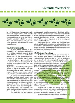 17 
VIVERBEM.VIVERVERDE 
ser eletrificado, o que é uma vantagem adi-cional 
para um país como o Brasil. Além de 
mais eficiente no seu uso, energia elétrica é 
produzida de fontes renováveis de eletrici-dade 
(em sua maioria hidroelétrica) em con-traste 
com os outros países, que usam deri-vados 
de petróleo como combustível, muito 
mais poluentes. 
5.2. Hidroeletricidade 
O Brasil tem um potencial de gera-ção 
de cerca de 250 milhões de quilowatts 
de eletricidade, dos quais um terço já está 
sendo utilizado. A capacidade instalada tem 
crescido cerca de 4000 quilowatts por ano. 
Do ponto de vista técnico, é possível dobrar 
o potencial utilizado, o que permitiria para 
os próximos 20 anos manter a expansão da 
produção de energia hidroelétrica num nível 
satisfatório. 
O problema é que esta expansão poderá 
ocorrer na Região Amazônica, o que gera 
conflitos de natureza social e ambiental. E 
exige um desenvolvimento técnico especial 
para não degradar um bioma tão complexo. 
A construção de usinas afeta a popu-lação 
local, sobretudo quando grandes lagos 
são formados como reservatórios de água 
para permitir o funcionamento da usina nos 
períodos do ano em que não chove. Frequen-temente 
10 ou 20 mil pessoas são afetadas e 
têm que ser deslocadas. Há também proble-mas 
ambientais decorrentes das obras reali-zadas 
e da indução da ocupação no entorno 
do empreendimento. 
Por outro lado, cada milhão de qui-lowatts 
instalado numa hidroelétrica gera eletricidade suficien-te 
para atender às necessidades de pelo menos dois milhões de 
pessoas, que em geral vivem a milhares de quilômetro da usina 
geradora.Há aqui um claro conflito e a necessidade de tomar 
decisões difíceis. Sucessivos governos se revelaram incapazes 
de resolver estes problemas. 
Só um planejamento criterioso, que se debruce sobre 
todos os lados do problema, pode resolver estes conflitos. Uma 
possibilidade é sempre negociar e implantar as compensações 
ambientais e sociais antes e só depois iniciar a construção de 
novas usinas hidroelétricas licenciadas. 
5.3. Eficiência Energética 
A eficiência dos equipamentos que usam energia no 
país é, de modo geral, inferior à dos similares usado no ex-terior. 
Automóveis consomem mais de 1 litro de combustível 
para percorrer 7 ou 8 quilômetros quando poderiam cobrir o 
dobro dessa distância com a mesma quantidade de energia. O 
mesmo ocorre em geladeiras que consomem o dobro de eletri-cidade 
do que congêneres estrangeiras ou fogões a gás e outros 
utensílios domésticos que têm desempenho ineficiente. 
A adoção de automóveis e ônibus elétricos é desesti-mulada 
e o uso da bicicleta tem importância subestimada. O 
que se impõe aqui é introduzir novos equipamentos e modelos 
mais eficientes, retirando do mercado, ao longo do tempo, os 
menos eficientes. Isto é feito através de normas, leis e regu-lamentos 
que gradualmente exijam padrões de desempenho 
cada vez melhores. Tais procedimentos foram introduzidos em 
1980 na Califórnia, que hoje é o estado com melhores índices 
de eficiência nos Estados Unidos. O consumo de eletricidade 
naquele estado é cerca da metade do consumo “per capita” no 
país como um todo. 
No Brasil a Lei 10.295 de 2002 permite adotar procedi-mentos 
similares, mas até hoje eles têm sido introduzidos, com 
poucas exceções, como voluntários. Há uma resistência das in-dústrias 
para que estes se tornem mandatórios. 
Essa introdução deve ser gradual e não necessita de 
 