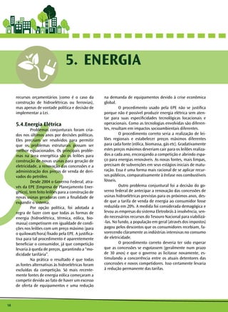 18 
5. ENERGIA 
recursos orçamentários (como é o caso da 
construção de hidroelétricas ou ferrovias), 
mas apenas de vontade política e decisão de 
implementar a Lei. 
5.4.Energia Elétrica 
Problemas conjunturais foram cria-dos 
nos últimos anos por decisões políticas. 
Eles precisam ser resolvidos para permitir 
que os problemas estruturais possam ser 
melhor equacionados. Os principais proble-mas 
na área energética são os leilões para 
construção de novas usinas para geração de 
eletricidade, a renovação das concessões e a 
administração dos preços de venda de deri-vados 
do petróleo. 
Desde 2004 o Governo Federal, atra-vés 
da EPE (Empresa de Planejamento Ener-gético), 
tem feito leilões para a construção de 
novas usinas geradoras com a finalidade de 
expandir o sistema. 
Por opção política, foi adotada a 
regra de fazer com que todas as formas de 
energia (hidroelétrica, térmica, eólica, bio-massa) 
competissem em igualdade de condi-ções 
nos leilões com um preço máximo (para 
o quilowatt/hora) fixado pela EPE. A justifica-tiva 
para tal procedimento é aparentemente 
beneficiar o consumidor, já que competição 
levaria à queda de preços, garantindo a “mo-dicidade 
tarifária”. 
Na prática o resultado é que todas 
as fontes alternativas às hidroelétricas foram 
excluídas da competição. Só mais recente-mente 
fontes de energia eólica começaram a 
competir devido ao fato de haver um excesso 
de oferta de equipamentos e uma redução 
na demanda de equipamentos devido à crise econômica 
global. 
O procedimento usado pela EPE não se justifica 
porque não é possível produzir energia elétrica sem aten-tar 
para suas especificidades tecnológicas locacionais e 
operacionais. Como as tecnologias envolvidas são diferen-tes, 
resultam em impactos socioambientais diferentes. 
O procedimento correto seria a realização de lei-lões 
regionais e estabelecer preços máximos diferentes 
para cada fonte (eólica, biomassa, gás etc). Gradativamente 
estes preços máximos deveriam cair para os leilões realiza-dos 
a cada ano, encorajando a competição e abrindo espa-ço 
para energias renováveis. As novas fontes, mais limpas, 
precisam de subvenções em seus estágios iniciais de matu-ração. 
Essa é uma forma mais racional de se aplicar recur-sos 
públicos, comparativamente à ênfase nos combustíveis 
fósseis. 
Outro problema conjuntural foi a decisão do go-verno 
federal de antecipar a renovação das concessões de 
usinas hidroelétricas previstas para os próximos anos, des-de 
que a tarifa de venda de energia ao consumidor fosse 
reduzida em 20%. A medida foi considerada demagógica e 
levou as empresas do sistema Eletrobrás à insolvência, sen-do 
necessários recursos do Tesouro Nacional para viabilizá- 
-las. No fundo, a população em geral (através dos impostos) 
pagou pelos descontos que os consumidores recebiam, fa-vorecendo 
claramente as indústrias intensivas no consumo 
de eletricidade. 
O procedimento correto deveria ter sido esperar 
que as concessões se esgotassem (geralmente num prazo 
de 30 anos) e que o governo as licitasse novamente, es-timulando 
a concorrência entre os atuais detentores das 
concessões e novos competidores. Isso certamente levaria 
à redução permanente das tarifas. 
 