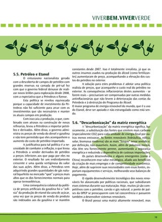 19 
VIVERBEM.VIVERVERDE 
5.5. Petróleo e Etanol 
O entusiasmo nacionalista gerado 
com a descoberta de campos de petróleo com 
grandes reservas na camada de pré-sal fez 
com que o governo federal deixasse de reali-zar 
novos leilões para exploração desde 2008, 
com a expectativa que a Petrobras o fizesse. 
Esta política se revelou equivocada 
porque a capacidade de investimento da Pe-trobras 
não foi suficiente para arcar com os 
investimentos que são necessários e manter 
os atuais campos em produção. 
Com isso caiu a produção, o que, com-binado 
com atrasos na construção de novas 
refinarias, levou a Petrobras a importar petró-leo 
e derivados. Além disso, o governo admi-nistra 
os preços de venda do diesel e gasolina 
e não tem permitido que eles acompanhem o 
aumento do custo de petróleo importado. 
A justificativa para tal política é a ne-cessidade 
de combater a inflação, o que levou 
a Petrobrás a vender derivados de petróleo 
a preços inferiores aos que paga por eles no 
exterior. O resultado foi um endividamento 
crescente e uma queda vertiginosa do valor 
das suas ações. Além disso, a Petrobras vem 
adquirindo grandes quantidades de gás natu-ral 
liquefeito no mercado “spot” a preços mais 
altos que os dos fornecimentos normais para 
operar termoelétricas. 
Uma consequência colateral da políti-ca 
de preços artificiais da gasolina foi a “asfi-xia” 
da produção de etanol da cana de açúcar, 
uma vez que os preços de venda do produto 
são indexados aos da gasolina e se mantêm 
constantes desde 2007. Isso é totalmente irrealista, já que os 
outros insumos usados na produção do álcool (como fertilizan-tes) 
aumentaram de preço, acompanhando a elevação dos cus-tos 
do petróleo no exterior. 
A solução para estes problemas é adotar uma política 
realista de preços, que acompanhe o custo real do petróleo no 
exterior. As consequências inflacionárias destes aumentos - se 
forem reais – precisariam ser compensadas por outras medidas 
antinflacionárias que não levem à deterioração das contas da 
Petrobrás e à destruição do Programa do Álcool. 
O maior programa de energia renovável do mundo, que é o uso 
do Etanol, deve ser apoiado e não estrangulado como está sen-do. 
5.6. “Descarbonização” da matriz energética 
A “descarbonização” da matriz energética significa, ba-sicamente, 
a substituição das fontes que emitem mais carbono 
(especialmente CO2) para cada unidade de energia final por ou-tras 
menos emissoras. As fontes renováveis (hidráulica, eólica, 
solar, biomassa moderna) são as mais “limpas” nesse sentido e, 
por definição, não exauríveis. Assim, além de poluírem menos, 
elas têm seu fornecimento perene, aumentando a segurança 
energética e reduzindo a dependência de custosas importações. 
Os países desenvolvidos e alguns emergentes (como a 
China) reconhecem esse valor estratégico, aliado aos benefícios 
da criação de mais empregos e de competitividade econômica. 
Hoje, além de suprirem suas necessidades com essas fontes, ex-portam 
equipamentos e serviços, melhorando seus balanços de 
pagamento. 
O rápido desenvolvimento tecnológico dos novos reno-váveis 
foi alavancado por políticas racionais, que subsidiaram 
esses sistemas durante sua maturação. Hoje, muitos já são com-petitivos 
com o petróleo, carvão e gás natural, a ponto de paí-ses 
da OPEP se preocuparem com tal concorrência e passarem 
também a desenvolver sistemas renováveis. 
O Brasil possui uma matriz altamente renovável, mas 
 