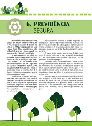 22 
PREVIDÊNCIA 
SEGURA 
6. 
O orçamento federal tem uma arre-cadação 
em tributos correspondente a 36% 
do PIB. Ele gasta quase 7% do PIB em be-nefícios 
do INSS para a população em geral 
e quase 4% do PIB na previdência do setor 
público federal, e não estamos levando em 
conta os gastos estaduais e municipais. 
Associem este dado, que reflete um 
quadro de flagrante desigualdade de direi-tos, 
com a transição demográfica que levará 
a uma presença cada vez maior de idosos 
com mais expectativa de vida. Esperamos 
que seja mais vida saudável e ativa. A rela-ção 
aposentado/trabalhador ativo tende ao 
equilíbrio e depois se inverterá. Nós já tí-nhamos 
conhecimento destes dois fatos há 
pelo menos duas décadas. 
Infelizmente os últimos governos e 
congressos não prepararam uma transição 
mais suave no final dos anos 80 e início dos 
anos 90 do século passado. Alguns ajustes 
foram feitos nos governos PSDB e PT, porém 
são insuficientes diante da extensão do pro-blema 
social e econômico que viveremos se 
não agirmos já. 
Nossa proposta é preservar os direitos adquiridos do 
setor público e privado legalmente constituídos e criação, para 
todos novos contratados dos setores público e privado, de um 
regime básico único de previdência nacional. Para todos, quer 
dizer para todos: alto burocrata, deputado, camponês ou em-presário. 
O regime único usará o atual regime do INSS como 
ponto de partida, mantendo os tipos possíveis de aposentado-ria 
- por contribuição, idade, invalidez, especial em casos de 
profissões insalubres e perigosas. 
Podem ser necessários ajustes quanto a tempo de con-tribuição 
e idades mínimas. Queremos estudar a possibilidade 
de aumentar o teto máximo da aposentadoria, passando do 
atual, aproximadamente 6 vezes o salário mínimo, para 10 ve-zes 
o salário mínimo. Acima do teto de 10 salários mínimos o 
cidadão deve buscar participar de previdência complementar 
se for o caso. 
Além dos aspectos econômicos/orçamentários, insisti-mos 
no aspecto da justiça. Este novo formato certamente será 
um fator de coesão nacional e reconhecimento de vivermos 
num país mais justo e mais igualitário. Não é fácil falar isto, 
porém não falar é ser conivente com a desigualdade atual e 
omisso com o futuro da relação trabalho/aposentadoria no 
país. 
 