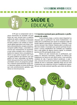 23 
VIVERBEM.VIVERVERDE 
SAÚDE E 
EDUCAÇÃO 
7. 
O PV quer se comprometer com os 
atuais movimentos da sociedade civil que 
lutam por mais recursos para as políticas 
públicas de saúde e educação. As duas áreas 
terão, junto com os estímulos à economia 
de baixo carbono e de combate ao aqueci-mento 
global (agricultura mais limpa, com-bate 
ao desmatamento, energias renováveis, 
transporte público limpo), a prioridade nos 
recursos que remanejarmos no orçamento, 
os que vamos conseguir com a reforma tri-butária 
do imposto único arrecadatório fe-deral 
e os que vamos recuperar com cortes 
nos gastos públicos que faremos com uma 
política de maior austeridade em Brasília. 
Porém não queremos ficar numa floresta de 
prioridades comuns em programas partidá-rios 
e eleitorais particularmente nestas áre-as. 
Queremos apontar as árvores da floresta 
que serão prioritariamente apoiadas, pelo 
menos no início do processo. 
7.1 Carreira nacional para professores e profis-sionais 
de saúde. 
Numa primeira etapa a carreira estará disponível na 
educação para os professores do ensino fundamental e na 
saúde para os profissionais que atuam no programa saúde da 
família (agentes comunitários, enfermeiras e médicos). É uma 
carreira nacional. Não é federal. Poderão aderir servidores pú-blicos 
de estados e municípios que queiram participar do pro-grama 
e mesmo trabalhadores das entidades que trabalham 
para a rede pública de alguma maneira regular. As entidades 
parceiras do PSF participarão desde o início. 
Haverá um piso nacional para os profissionais, que 
podem ter adicionais municipais, estaduais ou federais por 
trabalharem em locais de mais difícil acesso e mais precárias 
condições de vida. O governo federal coordenará, a cada 5 
anos, concursos de acesso de maneira que os profissionais vão 
subindo de nível, se aprovados, podendo chegar até um nível 
6 máximo das suas respectivas carreiras. O pagamento é garan-tido 
por um fundo nacional específico, para onde são destina- 
 