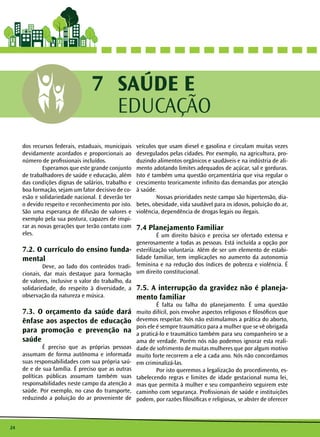 24 
SAÚDE E 
EDUCAÇÃO 
7 
dos recursos federais, estaduais, municipais 
devidamente acordados e proporcionais ao 
número de profissionais incluídos. 
Esperamos que este grande conjunto 
de trabalhadores de saúde e educação, além 
das condições dignas de salários, trabalho e 
boa formação, sejam um fator decisivo de co-esão 
e solidariedade nacional. E deverão ter 
o devido respeito e reconhecimento por isto. 
São uma esperança de difusão de valores e 
exemplo pela sua postura, capazes de inspi-rar 
as novas gerações que terão contato com 
eles. 
7.2. O currículo do ensino funda-mental 
Deve, ao lado dos conteúdos tradi-cionais, 
dar mais destaque para formação 
de valores, inclusive o valor do trabalho, da 
solidariedade, do respeito à diversidade, a 
observação da natureza e música. 
7.3. O orçamento da saúde dará 
ênfase aos aspectos de educação 
para promoção e prevenção na 
saúde 
É preciso que as próprias pessoas 
assumam de forma autônoma e informada 
suas responsabilidades com sua própria saú-de 
e de sua família. É preciso que as outras 
políticas públicas assumam também suas 
responsabilidades neste campo da atenção a 
saúde. Por exemplo, no caso do transporte, 
reduzindo a poluição do ar proveniente de 
veículos que usam diesel e gasolina e circulam muitas vezes 
desregulados pelas cidades. Por exemplo, na agricultura, pro-duzindo 
alimentos orgânicos e saudáveis e na indústria de ali-mento 
adotando limites adequados de açúcar, sal e gorduras. 
Isto é também uma questão orçamentária que visa regular o 
crescimento teoricamente infinito das demandas por atenção 
à saúde. 
Nossas prioridades neste campo são hipertensão, dia-betes, 
obesidade, vida saudável para os idosos, poluição do ar, 
violência, dependência de drogas legais ou ilegais. 
7.4 Planejamento Familiar 
É um direito básico e precisa ser ofertado extensa e 
generosamente a todas as pessoas. Está incluída a opção por 
esterilização voluntaria. Além de ser um elemento de estabi-lidade 
familiar, tem implicações no aumento da autonomia 
feminina e na redução dos índices de pobreza e violência. É 
um direito constitucional. 
7.5. A interrupção da gravidez não é planeja-mento 
familiar 
É falta ou falha do planejamento. É uma questão 
muito difícil, pois envolve aspectos religiosos e filosóficos que 
devemos respeitar. Nós não estimulamos a prática do aborto, 
pois ele é sempre traumático para a mulher que se vê obrigada 
a praticá-lo e traumático também para seu companheiro se a 
ama de verdade. Porém nós não podemos ignorar esta reali-dade 
de sofrimento de muitas mulheres que por algum motivo 
muito forte recorrem a ele a cada ano. Nós não concordamos 
em criminalizá-las. 
Por isto queremos a legalização do procedimento, es-tabelecendo 
regras e limites de idade gestacional numa lei, 
mas que permita à mulher e seu companheiro seguirem este 
caminho com segurança. Profissionais de saúde e instituições 
podem, por razões filosóficas e religiosas, se abster de oferecer 
 