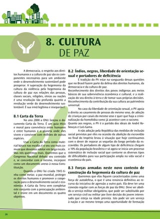 26 
CULTURA 
DE PAZ 
8. 
A democracia, o respeito aos direi-tos 
humanos e a cultura de paz são os com-ponentes 
necessários para um ambiente 
onde o desenvolvimento sustentável pode 
prosperar. A superação da hegemonia da 
cultura da violência pela hegemonia da 
cultura de paz nas relações das pessoas, 
classes sociais, religiões, etnias ou nações 
é uma revolução tão profunda quanto a 
revolução verde do desenvolvimento sus-tentável. 
É sua irmã legítima e inseparável. 
8.1 Carta da Terra 
No ano 2000 a ONU lançou o do-cumento 
Carta da Terra. É um guia ético 
e moral para convivência entre humanos 
e entre humanos e o planeta onde eles 
vivem e convivem com milhões de outras 
espécies. 
Usar a Carta da Terra como mate-rial 
básico nas escolas é o seu uso mais co-mum 
que devemos adotar em larga escala. 
Mas nós queremos mais. Queremos que o 
Congresso Nacional debata seu conteúdo 
e, se concordar com o mesmo, incorpore 
como um documento anexo à nossa Cons-tituição. 
Quando a ONU foi criada 1945 ti-nha 
como metas: a paz mundial, proteger 
os direitos humanos e promover a coope-ração 
para o desenvolvimento social e eco-nômico. 
A Carta da Terra vem completar 
este conjunto com a preocupação ambien-tal 
e reúne em um documento os quatro 
objetivos. 
8.2 Índios, negros, liberdade de orientação se-xual 
e portadores de deficiência 
É tradição do PV estar na vanguarda dessas questões 
que no Brasil fazem parte da defesa dos direitos humanos, da 
democracia e da cultura de paz. 
Reconhecimento dos direitos dos povos indígenas aos meios 
básicos de sua sobrevivência econômica e cultural, e a reali-zação 
do seu direito à terra e de tomar suas próprias decisões. 
Reconhecimento da contribuição da sua cultura ao patrimônio 
universal. 
No caso da liberdade de orientação sexual, o PV apoia 
o direito ao casamento de pessoas do mesmo sexo, de adoção 
de crianças por casais do mesmo sexo e quer que haja a crimi-nalização 
da homofobia como já acontece com o racismo. 
Quanto aos negros, o PV é o partido dos ideais de André Re-bouças 
e Luís Gama. 
A não adoção pela República das medidas de inclusão 
social previstas por eles na ocasião da abolição da escravidão 
no final do Império levou à situação que hoje continuamos 
com o dever de reparar as sequelas do longo período da es-cravidão. 
Os portadores de algum tipo de deficiência chegam 
a 10% da população brasileira e só agora se inicia um processo 
sistemático de inclusão social que contorne os diversos tipos 
de dificuldades para sua participação ampla na vida social e 
econômica do país. 
8.3 Forças armadas neste novo contexto de 
construção da hegemonia da cultura de paz 
Queremos que elas fiquem caracterizadas como uma 
força de autodefesa, o que é uma renúncia definitiva ao re-curso 
da iniciativa de agressão a outro país. Ela deve ter uma 
conexão regular com as forças de paz da ONU. Deve ser aboli-do 
o serviço militar obrigatório, que pode ser substituído por 
um serviço civil ou militar por livre decisão do jovem interes-sado 
que esteja na idade prevista. Isto pode ser um serviço 
à nação e ao mesmo tempo uma oportunidade de formação 
 
