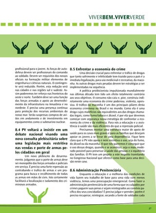 27 
VIVERBEM.VIVERVERDE 
profissional para o jovem. As forças de auto-defesa 
devem ser profissionais do comando 
ao soldado. Devem ser requisitos dos nossos 
oficiais na formação militar elementos de 
engenharia e ciências naturais. O contingen-te 
será reduzido. Porém, esta redução será 
nas cidades e nas regiões sul e sudeste. As-sim 
poderemos ter reforço nas fronteiras do 
oeste e norte. Também deve ser uma função 
das forças armadas o apoio ao desenvolvi-mento 
da infraestrutura na Amazônia e no 
nordeste. É preciso uma presença contínua 
para proteção dos recursos ambientais do 
nosso mar. Serão suspensas compras de avi-ões 
em andamento e de investimento em 
equipamentos como o submarino nuclear. 
8.4 PV voltará a insistir em um 
debate nacional visando uma 
nova consulta plebiscitária sobre 
uma legislação mais restritiva 
nas vendas e porte de armas pe-los 
cidadãos em geral 
Um novo plebiscito do desarma-mento. 
Julgamos que o porte de armas deve 
ser monopólio das forças armadas e policiais 
em serviço. É preciso uma forte repressão ao 
contrabando e trafico de armas e um pro-grama 
para busca e recolhimento de todas 
as armas em mãos de civis. Isto certamente 
facilitará a localização e isolamento dos cri-minosos 
armados. 
8.5 Enfrentar a economia do crime 
Uma decisão crucial para enfrentar o tráfico de drogas 
que tanto sofrimento e infelicidade tem trazido para o país é a 
imediata legalização, para uso medicinal e recreativo, da maco-nha. 
As outras drogas mais pesadas devem ter estratégias a ser 
implementadas na sequência. 
A política proibicionista impulsionada mundialmente 
nas últimas década tem tido um efeito totalmente contrário 
aos seus objetivos. O consumo não caiu e, pior, construiu indi-retamente 
uma economia do crime poderosa, violenta, opres-siva. 
O tráfico da maconha é um dos principais pilares desta 
economia criminosa no Brasil e no mundo. Como ela é uma 
droga cujos malefícios são equivalentes aos das drogas chama-das 
legais, como fumo/tabaco e álcool, é por ela que devemos 
começar com segurança nossa estratégia de confrontar a eco-nomia 
do crime e da violência. Para nós a educação e a assis-tência 
à saúde são mais eficientes do que a repressão policial. 
Precisamos montar uma estrutura maior de apoio de 
saúde para os casos mais graves e para as famílias que desejam 
apoiar os jovens a se livrar de uma dependência. Fique bem 
claro que o PV não apoia e nem incentiva o uso, seja do fumo, 
do álcool ou da maconha. O que nós queremos é conseguir que 
o uso dessas drogas, quando e se acontecer, seja o mais mode-rado 
possível para preservar a saúde das pessoas e o equilíbrio 
das famílias. O PV tem um projeto a este respeito tramitando 
no Congresso Nacional que oferece como base para uma deci-são 
neste caso. 
8.6 Administração Penitenciária 
Enquanto a educação e a melhoria das condições de 
vida fazem seu trabalho de base para uma vida com menos 
violência, temos uma preocupação emergencial. Como fazer a 
administração penitenciária de uma forma que os culpados por 
crimes paguem suas penas e sejam reintegrados ao convívio pa-cífico 
dos seus concidadãos? É preciso julgar e prender, porém é 
preciso recuperar, reintegrar, secando a fonte de soldados cada 
 
