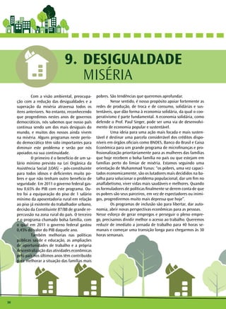 30 
DESIGUALDADE 
MISÉRIA 
9. 
Com a visão ambiental, preocupa-ção 
com a redução das desigualdades e a 
superação da miséria atravessa todos os 
itens anteriores. No entanto, reconhecendo 
que progredimos nestes anos de governos 
democráticos, nós sabemos que nosso país 
continua sendo um dos mais desiguais do 
mundo, e muitos dos nossos ainda vivem 
na miséria. Alguns programas neste perío-do 
democrático têm sido importantes para 
diminuir este problema e serão por nós 
apoiados na sua continuidade. 
O primeiro é o benefício de um sa-lário 
mínimo previsto na Lei Orgânica da 
Assistência Social (LOAS) – pós-constituinte 
para todos idosos e deficientes muito po-bres 
e que não tenham outro beneficio de 
seguridade. Em 2011 o governo federal gas-tou 
0,65% do PIB com este programa. Ou-tro 
foi a equiparação do piso de 1 salário 
mínimo da aposentadoria rural em relação 
ao piso já existente do trabalhador urbano, 
decisão da Constituinte 87/88 de grande re-percussão 
na zona rural do país. O terceiro 
é o programa chamado bolsa família, com 
o qual em 2011 o governo federal gastou 
0,45% do valor do PIB daquele ano. 
Também melhorias nas políticas 
públicas saúde e educação, as ampliações 
de oportunidades de trabalho e a própria 
descentralização das atividades econômicas 
pelo país nos últimos anos têm contribuído 
para melhorar a situação das famílias mais 
pobres. São tendências que queremos aprofundar. 
Nesse sentido, é nosso propósito apoiar fortemente as 
redes de produção, de troca e de consumo, solidárias e sus-tentáveis, 
que dão forma à economia solidária, da qual o coo-perativismo 
é parte fundamental. A economia solidária, como 
defende o Prof. Paul Singer, pode ser uma via de desenvolvi-mento 
de economia popular e sustentável. 
Uma ideia para uma ação mais focada e mais susten-tável 
é destinar uma parcela considerável dos créditos dispo-níveis 
em órgãos oficiais como BNDES, Banco do Brasil e Caixa 
Econômica para um grande programa de microfinanças e pro-fissionalização 
prioritariamente para as mulheres das famílias 
que hoje recebem o bolsa família no país ou que estejam em 
famílias perto do limiar de miséria. Estamos seguindo uma 
orientação de Muhammad Yunus: “os pobres, uma vez capaci-tados 
economicamente, são os lutadores mais decididos na ba-talha 
para solucionar o problema populacional, dar um fim no 
analfabetismo, viver vidas mais saudáveis e melhores. Quando 
os formuladores de políticas finalmente se derem conta de que 
os pobres são seus parceiros, em vez de espectadores ou inimi-gos, 
progrediremos muito mais depressa que hoje”. 
Os programas de inclusão são para libertar, dar auto-nomia, 
abrir novas perspectivas econômicas para as pessoas. 
Nesse esforço de gerar empregos e perseguir o pleno empre-go, 
precisamos dividir melhor o acesso ao trabalho. Queremos 
reduzir de imediato a jornada de trabalho para 40 horas se-manais 
e começar uma transição longa para chegarmos às 30 
horas semanais. 
 