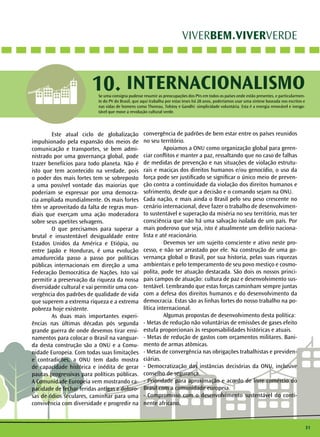 31 
VIVERBEM.VIVERVERDE 
10. INTERNACIONALISMO 
Se uma consigna pudesse resumir as preocupações dos PVs em todos os países onde estão presentes, e particularmen-te 
do PV do Brasil, que aqui trabalha por estas teses há 28 anos, poderíamos usar uma síntese baseada nos escritos e 
nas vidas de homens como Thoreau, Tolstoy e Gandhi: simplicidade voluntária. Esta é a energia renovável e inesgo-tável 
que move a revolução cultural verde. 
Este atual ciclo de globalização 
impulsionado pela expansão dos meios de 
comunicação e transportes, se bem admi-nistrado 
por uma governança global, pode 
trazer benefícios para todo planeta. Não é 
isto que tem acontecido na verdade, pois 
o poder dos mais fortes tem se sobreposto 
a uma possível vontade das maiorias que 
poderiam se expressar por uma democra-cia 
ampliada mundialmente. Os mais fortes 
têm se aproveitado da falta de regras mun-diais 
que exerçam uma ação moderadora 
sobre seus apetites selvagens. 
O que precisamos para superar a 
brutal e insustentável desigualdade entre 
Estados Unidos da América e Etiópia, ou 
entre Japão e Honduras, é uma evolução 
amadurecida passo a passo por políticas 
públicas internacionais em direção a uma 
Federação Democrática de Nações. Isto vai 
permitir a preservação da riqueza da nossa 
diversidade cultural e vai permitir uma con-vergência 
dos padrões de qualidade de vida 
que superem a extrema riqueza e a extrema 
pobreza hoje existente. 
As duas mais importantes experi-ências 
nas últimas décadas pós segunda 
grande guerra de onde devemos tirar ensi-namentos 
para colocar o Brasil na vanguar-da 
desta construção são a ONU e a Comu-nidade 
Europeia. Com todas suas limitações 
e contradições, a ONU tem dado mostra 
de capacidade histórica e inédita de gerar 
pautas progressivas para políticas públicas. 
A Comunidade Europeia vem mostrando ca-pacidade 
de fechar feridas antigas e doloro-sas 
de ódios seculares, caminhar para uma 
convivência com diversidade e progredir na 
convergência de padrões de bem estar entre os países reunidos 
no seu território. 
Apoiamos a ONU como organização global para geren-ciar 
conflitos e manter a paz, ressaltando que no caso de falhas 
de medidas de prevenção e nas situações de violação estrutu-rais 
e maciças dos direitos humanos e/ou genocídio, o uso da 
força pode ser justificado se significar o único meio de preven-ção 
contra a continuidade da violação dos direitos humanos e 
sofrimento, desde que a decisão e o comando sejam na ONU. 
Cada nação, e mais ainda o Brasil pelo seu peso crescente no 
cenário internacional, deve fazer o trabalho de desenvolvimen-to 
sustentável e superação da miséria no seu território, mas ter 
consciência que não há uma salvação isolada de um país. Por 
mais poderoso que seja, isto é atualmente um delírio naciona-lista 
e até reacionário. 
Devemos ser um sujeito consciente e ativo neste pro-cesso, 
e não ser arrastado por ele. Na construção de uma go-vernança 
global o Brasil, por sua historia, pelas suas riquezas 
ambientais e pelo temperamento de seu povo mestiço e cosmo-polita, 
pode ter atuação destacada. São dois os nossos princi-pais 
campos de atuação: cultura de paz e desenvolvimento sus-tentável. 
Lembrando que estas forças caminham sempre juntas 
com a defesa dos direitos humanos e do desenvolvimento da 
democracia. Estas são as linhas fortes do nosso trabalho na po-lítica 
internacional. 
Algumas propostas de desenvolvimento desta política: 
- Metas de redução não voluntárias de emissões de gases efeito 
estufa proporcionais às responsabilidades históricas e atuais. 
- Metas de redução de gastos com orçamentos militares. Bani-mento 
de armas atômicas. 
- Metas de convergência nas obrigações trabalhistas e previden-ciárias. 
- Democratização das instâncias decisórias da ONU, inclusive 
conselho de segurança. 
- Prioridade para aproximação e acordo de livre comércio do 
Brasil com a comunidade europeia. 
- Compromisso com o desenvolvimento sustentável do conti-nente 
africano. 
 