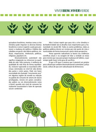 VIVERBEM.VIVERVERDE 
quisadores brasileiros, mostrou como a crise 
climática pode impactar os diversos biomas 
brasileiros e como é urgente a ação para pro-mover 
a mudança de política e hábitos dos 
cidadãos em geral e dos líderes políticos, sin-dicais, 
empresariais, intelectuais, políticos, 
religiosos, populares etc. 
Desenvolvimento sustentável não 
significa estagnação ou retrocesso na quali-dade 
de vida. Pelo contrario, é melhoria da 
qualidade de vida feita de forma equilibra-da, 
inclusive superando as inaceitáveis dife-renças 
extremadas no nível de vida dentro 
dos países e entre países. Pode sim haver 
necessidade do chamado “crescimento zero” 
em algumas regiões do mundo ou redução 
no padrão de consumo de setores de classes 
privilegiadas, mesmo em países considera-dos 
pobres ou em desenvolvimento como 
o Brasil, quando este nível de consumo for 
realmente insustentável e fator de opressão 
social e ambiental. 
Não é ocioso repetir que para nós a crise climática e 
da biodiversidade são os desafios mais importantes para a hu-manidade 
no século XXI. Todos os outros problemas, todas as 
políticas públicas devem ser revistas por este ponto de vista e 
rearticuladas de forma transversal a partir desta perspectiva. 
Nosso aparente radicalismo se baseia nas evidências 
científicas atuais e na coragem de falar a verdade ao nosso 
povo mesmo que seja para propor mudanças de hábitos, o que 
sempre pode trazer certo grau de sacrifício. 
O que o PV quer é mostrar que é possível um projeto 
para o Brasil que combine desenvolvimento sustentável, justiça 
social, cultura de paz com radicalização da democracia. 
5 
 