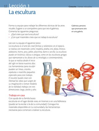 12   Lección 1                                                                   Crearte	/	Artes	visuales


     La escultura
     Forma tu equipo para trabajar las diferentes técnicas de las artes            Galerista: persona
     visuales. Sugiere a un compañero para que sea el galerista.                   que promueve arte
     Comenta las siguientes preguntas:                                             en una galería.
     •	 ¿Qué crees que sea la escultura?
     •	 ¿Con qué materiales crees que se trabaja la escultura?

     Lee con tu equipo el siguiente texto:
     La escultura es el arte de crear formas y volúmenes en el espacio,
     se realiza con materiales como: madera, piedra, oro, plata, bronce,
     alabastro, hierro, yeso, jabón, plastilina, barro o arcilla. La escultura
     puede ser histórica: clásica o antigua, como en las esculturas griegas
     que representan a los dioses de su mitología; o contemporánea,
     la que se realiza desde el inicio
     del siglo xx hasta nuestros días.
     Las herramientas para esculpir
     pueden ser limas, cinceles,
     espátulas o martillos pequeños
     especiales para este trabajo.
     El escultor puede crear con
     libertad las ideas que surgen de
     su imaginación o tomar modelos
     de la realidad; trabaja con tres
     dimensiones: largo, ancho y alto.

     Trabajo en casa
     Con ayuda de tu familia busca
     esculturas en el lugar donde vives, en Internet o en una biblioteca
     (puede ser la escolar o la de tu comunidad). Consigue los
     materiales disponibles en tu comunidad y las herramientas
     necesarias para comenzar a realizar tu escultura.
 
