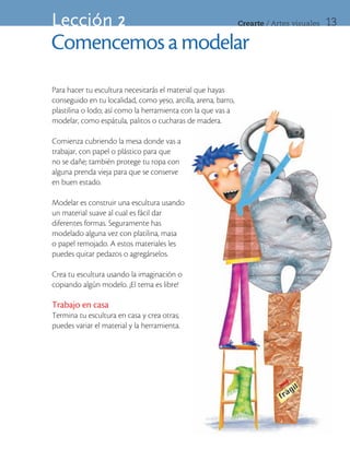 Lección 2                                                       Crearte	/	Artes	visuales   13

Comencemos a modelar
Para hacer tu escultura necesitarás el material que hayas
conseguido en tu localidad, como yeso, arcilla, arena, barro,
plastilina o lodo; así como la herramienta con la que vas a
modelar, como espátula, palitos o cucharas de madera.

Comienza cubriendo la mesa donde vas a
trabajar, con papel o plástico para que
no se dañe; también protege tu ropa con
alguna prenda vieja para que se conserve
en buen estado.

Modelar es construir una escultura usando
un material suave al cual es fácil dar
diferentes formas. Seguramente has
modelado alguna vez con platilina, masa
o papel remojado. A estos materiales les
puedes quitar pedazos o agregárselos.

Crea tu escultura usando la imaginación o
copiando algún modelo. ¡El tema es libre!

Trabajo en casa
Termina tu escultura en casa y crea otras;
puedes variar el material y la herramienta.
 