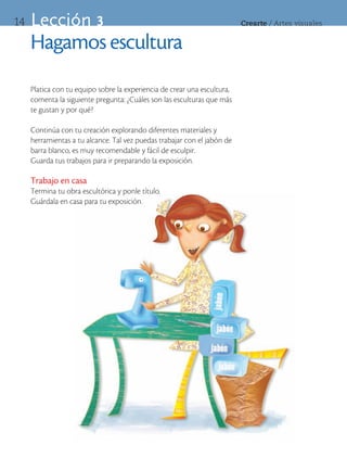 14   Lección 3                                                            Crearte	/	Artes	visuales


     Hagamos escultura
     Platica con tu equipo sobre la experiencia de crear una escultura,
     comenta la siguiente pregunta: ¿Cuáles son las esculturas que más
     te gustan y por qué?

     Continúa con tu creación explorando diferentes materiales y
     herramientas a tu alcance. Tal vez puedas trabajar con el jabón de
     barra blanco, es muy recomendable y fácil de esculpir.
     Guarda tus trabajos para ir preparando la exposición.

     Trabajo en casa
     Termina tu obra escultórica y ponle título.
     Guárdala en casa para tu exposición.
 