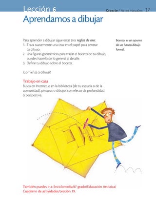 Lección 6                                                        Crearte	/	Artes	visuales     17

Aprendamos a dibujar
Para aprender a dibujar sigue estas tres reglas de oro:                Boceto: es un apunte
1. Traza suavemente una cruz en el papel para centrar                  de un futuro dibujo
   tu dibujo.                                                          formal.
2. Usa figuras geométricas para trazar el boceto de tu dibujo,
   puedes hacerlo de lo general al detalle.
3. Define tu dibujo sobre el boceto.

¡Comienza a dibujar!

Trabajo en casa
Busca en Internet, o en la biblioteca (de tu escuela o de la
comunidad), pinturas o dibujos con efecto de profundidad
o perspectiva.




También puedes ir a: Enciclomedia/6° grado/Educación Artística/
Cuaderno de actividades/Lección 19.
 