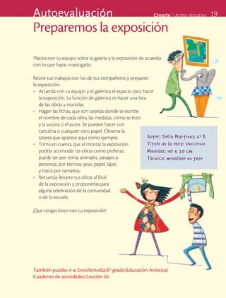 Autoevaluación                                                Crearte	/	Artes	visuales      19

Preparemos la exposición
Platica con tu equipo sobre la galería y la exposición de acuerdo
con lo que hayas investigado.

Reúne tus trabajos con los de tus compañeros y preparen
la exposición:
•	 Acuerda con tu equipo y el galerista el espacio para hacer
   la exposición. La función de galerista es hacer una lista
   de las obras y reunirlas.
•	 Hagan las fichas, que son tarjetas donde se escribe
   el nombre de cada obra, las medidas, cómo se hizo
   y la autora o el autor. Se pueden hacer con
   cartulina o cualquier otro papel. Observa la
   tarjeta que aparece aquí como ejemplo:                    Autor: Sofía Martínez 6 o B
•	 Toma en cuenta que al montar la exposición                Título de la obra: Unicornio
   podrás acomodar las obras como prefieras;                 Medidas: 40 x 20 cm
   puede ser por tema: animales, paisajes o                  Técnica: modelado en yeso
   personas; por técnica: yeso, papel, lápiz;
   y hasta por tamaños.
•	 Recuerda llevarte tus obras al final
   de la exposición y proponerlas para
   alguna celebración de la comunidad
   o de la escuela.

¡Que tengas éxito con tu exposición!




También puedes ir a: Enciclomedia/6° grado/Educación Artística/
Cuaderno de actividades/Lección 30.
 