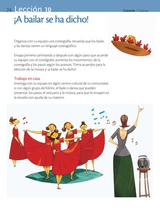 24   Lección 10                                                               Crearte	/	Danza


     ¡A bailar se ha dicho!
     Organiza con tu equipo una coreografía, recuerda que los bailes
     y las danzas tienen un lenguaje coreográfico.

     Ensaya primero caminando y después con algún paso que acuerde
     tu equipo con el coreógrafo; aumenta los movimientos de la
     coreografía y los pasos según los avances. Toma acuerdos para la
     elección de la música y: ¡a bailar se ha dicho!

     Trabajo en casa
     Investiga con tu equipo en algún centro cultural de tu comunidad,
     o con algún grupo de folclor, el baile o danza que pueden
     presentar, los pasos, el vestuario y la música, para que lo ensayen en
     la escuela con ayuda de su maestro.
 