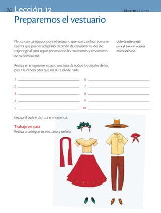 26   Lección 12                                                                     Crearte	/	Danza


     Preparemos el vestuario
     Platica con tu equipo sobre el vestuario que van a utilizar, toma en     Utilería: objeto útil
     cuenta que puedes adaptarlo tratando de conservar la idea del            para el bailarín o actor
     traje original para seguir preservando las tradiciones y costumbres      en el escenario.
     de tu comunidad.

     Realiza en el siguiente espacio una lista de todos los detalles de los
     pies a la cabeza para que no se te olvide nada:

     1                                                  6
     2                                                  7
     3                                                  8
     4                                                  9
     5                                                 10

     Ensaya el baile y disfruta el momento.

     Trabajo en casa
     Realiza o consigue tu vestuario y utilería.
 
