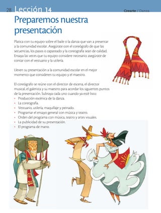 28   Lección 14                                                              Crearte	/	Danza


     Preparemos nuestra
     presentación
     Platica con tu equipo sobre el baile o la danza que van a presentar
     a la comunidad escolar. Asegúrate con el coreógrafo de que las
     secuencias, los pasos o zapateado y la coreografía sean de calidad.
     Ensaya las veces que tu equipo considere necesario; asegúrate de
     contar con el vestuario y la utilería.

     Lleven su presentación a la comunidad escolar en el mejor
     momento que consideren tu equipo y el maestro.

     El coreógrafo se reúne con el director de escena, el director
     musical, el galerista y su maestro para acordar los siguientes puntos
     de la presentación. Subraya cada uno cuando ya esté listo:
     •	 Producción escénica de la danza.
     •	 La coreografía.
     •	 Vestuario, utilería, maquillaje y peinado.
     •	 Programar el ensayo general con música y teatro.
     •	 Orden del programa con música, teatro y artes visuales.
     •	 La publicidad de su presentación.
     •	 El programa de mano.
 