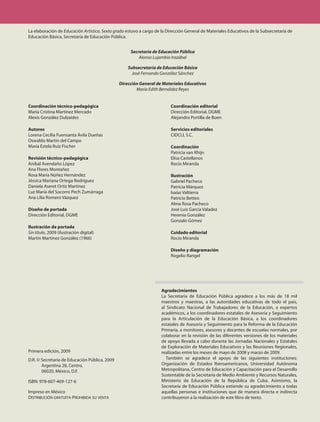 La elaboración de Educación Artística. Sexto grado estuvo a cargo de la Dirección General de Materiales Educativos de la Subsecretaría de
Educación Básica, Secretaría de Educación Pública.


                                                     Secretaría de Educación Pública
                                                         Alonso Lujambio Irazábal

                                                   Subsecretaría de Educación Básica
                                                     José Fernando González Sánchez

                                               Dirección General de Materiales Educativos
                                                       María Edith Bernáldez Reyes


Coordinación técnico-pedagógica                                          Coordinación editorial
María Cristina Martínez Mercado                                          Dirección Editorial, DGME
Alexis González Dulzaides                                                Alejandro Portilla de Buen

Autores                                                                  Servicios editoriales
Lorena Cecilia Fuensanta Ávila Dueñas                                    CIDCLI, S.C.
Oswaldo Martín del Campo
María Estela Ruiz Fischer                                                Coordinación
                                                                         Patricia van Rhijn
Revisión técnico-pedagógica                                              Elisa Castellanos
Aníbal Avendaño López                                                    Rocío Miranda
Ana Flores Montañez
Rosa María Núñez Hernández                                               Ilustración
Jéssica Mariana Ortega Rodríguez                                         Gabriel Pacheco
Daniela Aseret Ortiz Martinez                                            Patricia Márquez
Luz María del Socorro Pech Zumárraga                                     Isaías Valtierra
Ana Lilia Romero Vázquez                                                 Patricio Betteo
                                                                         Alma Rosa Pacheco
Diseño de portada                                                        José Luis García Valadez
Dirección Editorial, DGME                                                Herenia González
                                                                         Gonzalo Gómez
Ilustración de portada
Sin título, 2009 (ilustración digital)                                   Cuidado editorial
Martín Martínez González (1966)                                          Rocío Miranda

                                                                         Diseño y diagramación
                                                                         Rogelio Rangel




                                                                     Agradecimientos
                                                                     La Secretaría de Educación Pública agradece a los más de 18 mil
                                                                     maestros y maestras, a las autoridades educativas de todo el país,
                                                                     al Sindicato Nacional de Trabajadores de la Educación, a expertos
                                                                     académicos, a los coordinadores estatales de Asesoría y Seguimiento
                                                                     para la Articulación de la Educación Básica, a los coordinadores
                                                                     estatales de Asesoría y Seguimiento para la Reforma de la Educación
                                                                     Primaria, a monitores, asesores y docentes de escuelas normales, por
                                                                     colaborar en la revisión de las diferentes versiones de los materiales
                                                                     de apoyo llevada a cabo durante las Jornadas Nacionales y Estatales
                                                                     de Exploración de Materiales Educativos y las Reuniones Regionales,
Primera edición, 2009                                                realizadas entre los meses de mayo de 2008 y marzo de 2009.
D.R. © Secretaría de Educación Pública, 2009                            También se agradece el apoyo de las siguientes instituciones:
       Argentina 28, Centro,                                         Organización de Estados Iberoamericanos, Universidad Autónoma
       06020, México, D.F.                                           Metropolitana, Centro de Educación y Capacitación para el Desarrollo
                                                                     Sustentable de la Secretaría de Medio Ambiente y Recursos Naturales,
ISBN: 978-607-469-127-6                                              Ministerio de Educación de la República de Cuba. Asimismo, la
                                                                     Secretaría de Educación Pública extiende su agradecimiento a todas
Impreso en México                                                    aquellas personas e instituciones que de manera directa e indirecta
Distribución gratuita-ProhibiDa su venta                             contribuyeron a la realización de este libro de texto.
 