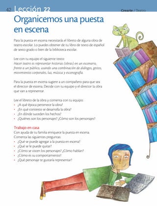 42   Lección 22                                                          Crearte	/	Teatro


     Organicemos una puesta
     en escena
     Para la puesta en escena necesitarás el libreto de alguna obra de
     teatro escolar. Lo puedes obtener de tu libro de texto de español
     de sexto grado o bien de la biblioteca escolar.

     Lee con tu equipo el siguiente texto:
     Hacer teatro es representar historias (obras) en un escenario,
     frente a un público, usando una combinación de diálogos, gestos,
     movimientos corporales, luz, música y escenografía.

     Para la puesta en escena sugiere a un compañero para que sea
     el director de escena. Decide con tu equipo y el director la obra
     que van a representar.

     Lee el libreto de la obra y comenta con tu equipo:
     •	 ¿A qué época pertenece la obra?
     •	 ¿En qué contexto se desarrolla la obra?
     •	 ¿En dónde suceden los hechos?
     •	 ¿Quiénes son los personajes? ¿Cómo son los personajes?

     Trabajo en casa
     Con ayuda de tu familia enriquece la puesta en escena.
     Comenta las siguientes preguntas:
     •	 ¿Qué se puede agregar a la puesta en escena?
     •	 ¿Qué se le puede quitar?
     •	 ¿Cómo se visten los personajes? ¿Cómo hablan?
     •	 ¿Cómo es su comportamiento?
     •	 ¿Qué personaje te gustaría representar?
 