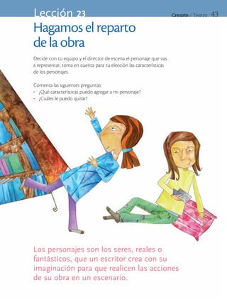 Lección 23                                                           Crearte	/	Teatro   43

Hagamos el reparto
de la obra
Decide con tu equipo y el director de escena el personaje que vas
a representar, toma en cuenta para tu elección las características
de los personajes.

Comenta las siguientes preguntas:
•	 ¿Qué características puedo agregar a mi personaje?
•	 ¿Cuáles le puedo quitar?




Los personajes son los seres, reales o
fantásticos, que un escritor crea con su
imaginación para que realicen las acciones
de su obra en un escenario.
 