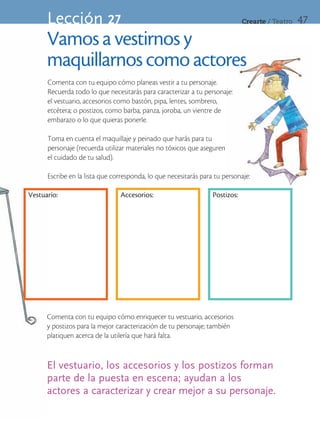 Lección 27                                                              Crearte	/	Teatro   47

      Vamos a vestirnos y
      maquillarnos como actores
      Comenta con tu equipo cómo planeas vestir a tu personaje.
      Recuerda todo lo que necesitarás para caracterizar a tu personaje:
      el vestuario, accesorios como bastón, pipa, lentes, sombrero,
      etcétera; o postizos, como barba, panza, joroba, un vientre de
      embarazo o lo que quieras ponerle.

      Toma en cuenta el maquillaje y peinado que harás para tu
      personaje (recuerda utilizar materiales no tóxicos que aseguren
      el cuidado de tu salud).

      Escribe en la lista que corresponda, lo que necesitarás para tu personaje:

Vestuario:                      Accesorios:                       Postizos:




      Comenta con tu equipo cómo enriquecer tu vestuario, accesorios
      y postizos para la mejor caracterización de tu personaje; también
      platiquen acerca de la utilería que hará falta.


      El vestuario, los accesorios y los postizos forman
      parte de la puesta en escena; ayudan a los
      actores a caracterizar y crear mejor a su personaje.
 