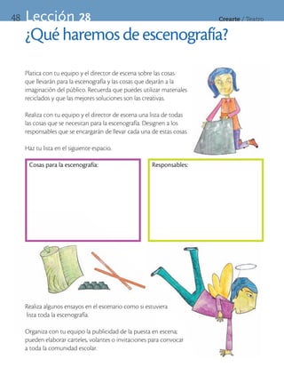 48   Lección 28                                                          Crearte	/	Teatro


     ¿Qué haremos de escenografía?
     Platica con tu equipo y el director de escena sobre las cosas
     que llevarán para la escenografía y las cosas que dejarán a la
     imaginación del público. Recuerda que puedes utilizar materiales
     reciclados y que las mejores soluciones son las creativas.

     Realiza con tu equipo y el director de escena una lista de todas
     las cosas que se necesitan para la escenografía. Designen a los
     responsables que se encargarán de llevar cada una de estas cosas.

     Haz tu lista en el siguiente espacio.

      Cosas para la escenografía:                      Responsables:




     Realiza algunos ensayos en el escenario como si estuviera
     lista toda la escenografía.

     Organiza con tu equipo la publicidad de la puesta en escena;
     pueden elaborar carteles, volantes o invitaciones para convocar
     a toda la comunidad escolar.
 