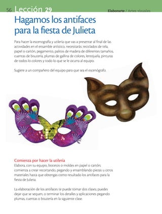 56   Lección 29                                                          Elaborarte	/	Artes	visuales


     Hagamos los antifaces
     para la fiesta de Julieta
     Para hacer la escenografía y utilería que vas a presentar al final de las
     actividades en el ensamble artístico, necesitarás: reciclados de tela,
     papel o cartón, pegamento, palitos de madera de diferentes tamaños,
     cuentas de bisutería, plumas de gallina de colores, lentejuela, pinturas
     de todos lo colores y todo lo que se le ocurra al equipo.

     Sugiere a un compañero del equipo para que sea el escenógrafo.




     Comienza por hacer la utilería
     Elabora, con tu equipo, bocetos o moldes en papel o cartón;
     comienza a crear recortando, pegando y ensamblando piezas u otros
     materiales hasta que obtengas como resultado los antifaces para la
     fiesta de Julieta.

     La elaboración de los antifaces te puede tomar dos clases; puedes
     dejar que se sequen, o terminar los detalles y aplicaciones pegando
     plumas, cuentas o bisutería en la siguiente clase.
 