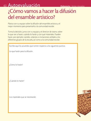 60   Autoevaluación                                                        Elaborarte	/	Artes	visuales


     ¿Cómo vamos a hacer la difusión
     del ensamble artístico?
     Platica con tu equipo sobre la difusión del ensamble artístico y el
     mejor momento para presentarlo a la comunidad escolar.

     Toma la decisión, junto con tu equipo y el director de teatro, sobre
     lo que van a hacer, cuándo lo harán y con qué materiales. Pueden
     hacer, por ejemplo: carteles, volantes o invitaciones verbales a los
     diferentes grupos de la escuela, así como a la comunidad escolar.

      Escribe aquí los acuerdos que tomen respecto a los siguientes puntos:

      Lo que harán para la difusión.




      ¿Cómo lo harán?




      ¿Cuándo lo harán?




      Los materiales que se necesitarán.
 