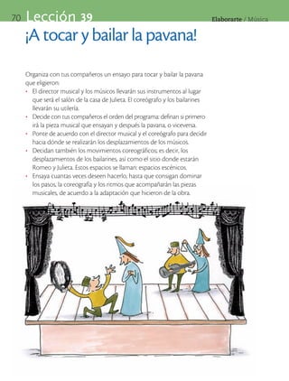 70   Lección 39                                                                   Elaborarte	/	Música


     ¡A tocar y bailar la pavana!
     Organiza con tus compañeros un ensayo para tocar y bailar la pavana
     que eligieron:
     •	 El director musical y los músicos llevarán sus instrumentos al lugar
        que será el salón de la casa de Julieta. El coreógrafo y los bailarines
        llevarán su utilería.
     •	 Decide con tus compañeros el orden del programa: definan si primero
        irá la pieza musical que ensayan y después la pavana, o viceversa.
     •	 Ponte de acuerdo con el director musical y el coreógrafo para decidir
        hacia dónde se realizarán los desplazamientos de los músicos.
     •	 Decidan también los movimientos coreográficos; es decir, los
        desplazamientos de los bailarines, así como el sitio donde estarán
        Romeo y Julieta. Estos espacios se llaman: espacios escénicos.
     •	 Ensaya cuantas veces deseen hacerlo, hasta que consigan dominar
        los pasos, la coreografía y los ritmos que acompañarán las piezas
        musicales, de acuerdo a la adaptación que hicieron de la obra.
 