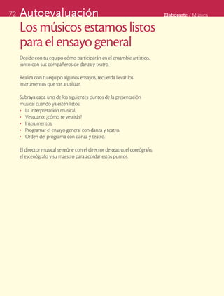 72   Autoevaluación                                                           Elaborarte	/	Música


     Los músicos estamos listos
     para el ensayo general
     Decide con tu equipo cómo participarán en el ensamble artístico,
     junto con sus compañeros de danza y teatro.

     Realiza con tu equipo algunos ensayos, recuerda llevar los
     instrumentos que vas a utilizar.

     Subraya cada uno de los siguientes puntos de la presentación
     musical cuando ya estén listos:
     •	 La interpretación musical.
     •	 Vestuario: ¿cómo te vestirás?
     •	 Instrumentos.
     •	 Programar el ensayo general con danza y teatro.
     •	 Orden del programa con danza y teatro.

     El director musical se reúne con el director de teatro, el coreógrafo,
     el escenógrafo y su maestro para acordar estos puntos.
 