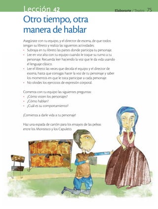 Lección 42                                                       Elaborarte	/	Teatro   75

Otro tiempo, otra
manera de hablar
Asegúrate con tu equipo, y el director de escena, de que todos
tengan su libreto y realiza las siguientes actividades:
•	 Subraya en tu libreto las partes donde participa tu personaje.
•	 Lee en voz alta con tu equipo cuando le toque su turno a tu
   personaje. Recuerda leer haciendo la voz que le da vida usando
   el lenguaje clásico.
•	 Lee el libreto las veces que decida el equipo y el director de
   escena, hasta que consigas hacer la voz de tu personaje y saber
   los momentos en que le toca participar a cada personaje.
•	 No olvides los ejercicios de expresión corporal.

Comenta con tu equipo las siguientes preguntas:
•	 ¿Cómo visten los personajes?
•	 ¿Cómo hablan?
•	 ¿Cuál es su comportamiento?

¡Comienza a darle vida a tu personaje!

Haz una espada de cartón para los ensayos de las peleas
entre los Montesco y los Capuleto.
 
