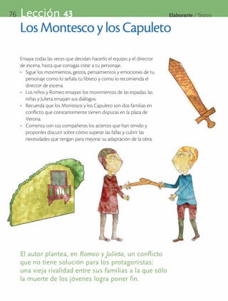 76   Lección 43                                                           Elaborarte	/	Teatro


     Los Montesco y los Capuleto
     Ensaya todas las veces que decidan hacerlo el equipo y el director
     de escena, hasta que consigas crear a tu personaje.
     •	 Sigue los movimientos, gestos, pensamientos y emociones de tu
        personaje como lo señala tu libreto y como lo recomienda el
        director de escena.
     •	 Los niños y Romeo ensayan los movimientos de las espadas; las
        niñas y Julieta ensayan sus diálogos.
     •	 Recuerda que los Montesco y los Capuleto son dos familias en
        conflicto que constantemente tienen disputas en la plaza de
        Verona.
     •	 Comenta con tus compañeros los aciertos que han tenido y
        proponles discutir sobre cómo superar las fallas y cubrir las
        necesidades que tengan para mejorar su adaptación de la obra.




     El autor plantea, en Romeo y Julieta, un conflicto
     que no tiene solución para los protagonistas:
     una vieja rivalidad entre sus familias a la que sólo
     la muerte de los jóvenes logra poner fin.
 