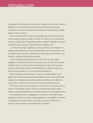 Introducción


La asignatura de Educación Artística se trabaja con los temas Crearte y
Elaborarte, a través de cuatro disciplinas simultáneamente, que
consisten en una aproximación a la formación artística: artes visuales,
danza, música y teatro.
  Se recomienda que el maestro proponga al grupo la formación de
cuatro equipos para que cada uno elija una de las cuatro disciplinas
artísticas. Los grupos multigrado pueden trabajar la disciplina artística
que elijan hasta concluir y opcionalmente trabajar otra.
   La forma de trabajo sugerida es que los alumnos que integren un
equipo para trabajar con una de las disciplinas, se comprometan con
el trabajo hasta concluir su producto y sólo hasta ese momento, si lo
deciden, cambien de disciplina artística.
  Las actividades que se proponen en este libro de texto están
dirigidas a los alumnos, pero es importante que el maestro los apoye.
Es difícil tener un solo criterio de evaluación en educación artística,
pues los niños tienen diferentes habilidades. Se sugiere evaluar con
base en la participación y el compromiso del alumno.
  Como el grupo estará dividido en cuatro, se puede sugerir a los
padres de familia que participen para facilitar la toma de acuerdos del
equipo que trabaja cada disciplina artística, mediante un trabajo de
monitoreo, sin intervenir en la creación artística de los alumnos.
  Al final de cada tema los equipos se reúnen con sus producciones y
hacen un ensamble artístico, que es la unión de las producciones
artísticas de cada disciplina en una presentación a la comunidad escolar.
  El ensamble artístico es dirigido por un alumno nombrado de las
siguientes maneras: en artes visuales, galerista o escenógrafo; en danza,
coreógrafo; en música, director musical; y en teatro, director de
escena. Todos estarán coordinados por el maestro.
 