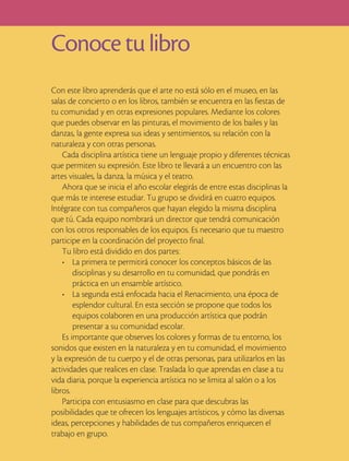 Conoce tu libro
Con este libro aprenderás que el arte no está sólo en el museo, en las
salas de concierto o en los libros, también se encuentra en las fiestas de
tu comunidad y en otras expresiones populares. Mediante los colores
que puedes observar en las pinturas, el movimiento de los bailes y las
danzas, la gente expresa sus ideas y sentimientos, su relación con la
naturaleza y con otras personas.
    Cada disciplina artística tiene un lenguaje propio y diferentes técnicas
que permiten su expresión. Este libro te llevará a un encuentro con las
artes visuales, la danza, la música y el teatro.
    Ahora que se inicia el año escolar elegirás de entre estas disciplinas la
que más te interese estudiar. Tu grupo se dividirá en cuatro equipos.
Intégrate con tus compañeros que hayan elegido la misma disciplina
que tú. Cada equipo nombrará un director que tendrá comunicación
con los otros responsables de los equipos. Es necesario que tu maestro
participe en la coordinación del proyecto final.
    Tu libro está dividido en dos partes:
    • La primera te permitirá conocer los conceptos básicos de las
        disciplinas y su desarrollo en tu comunidad, que pondrás en
        práctica en un ensamble artístico.
    • La segunda está enfocada hacia el Renacimiento, una época de
        esplendor cultural. En esta sección se propone que todos los
        equipos colaboren en una producción artística que podrán
        presentar a su comunidad escolar.
    Es importante que observes los colores y formas de tu entorno, los
sonidos que existen en la naturaleza y en tu comunidad, el movimiento
y la expresión de tu cuerpo y el de otras personas, para utilizarlos en las
actividades que realices en clase. Traslada lo que aprendas en clase a tu
vida diaria, porque la experiencia artística no se limita al salón o a los
libros.
    Participa con entusiasmo en clase para que descubras las
posibilidades que te ofrecen los lenguajes artísticos, y cómo las diversas
ideas, percepciones y habilidades de tus compañeros enriquecen el
trabajo en grupo.
 