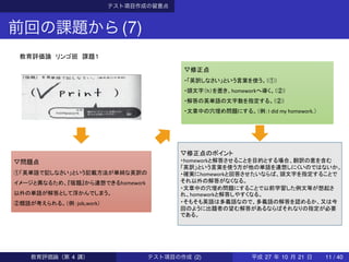 テスト項目作成の留意点
前回の課題から(7)
▽問題点
①「英単語で記しなさい」という記載方法が単純な英訳の
イメージと異なるため、『宿題』から連想できるhomework
以外の単語が解答として浮かんでしまう。
②類語が考えられる。（例：job,work）
教育評価論 リンゴ班 課題１
▽修正点
・「英訳しなさい」という言葉を使う。（①）
・頭文字（h）を置き、homeworkへ導く。（②）
・解答の英単語の文字数を指定する。（②）
・文章中の穴埋め問題にする。（例：I did my homework.）
▽修正点のポイント
・homeworkと解答させることを目的とする場合、翻訳の意を含む
「英訳」という言葉を使う方が他の単語を連想しにくいのではないか。
・確実にhomeworkと回答させたいならば、頭文字を指定することで
それ以外の解答がなくなる。
・文章中の穴埋め問題にすることで以前学習した例文等が想起さ
れ、homeworkと解答しやすくなる。
・そもそも英語は多義語なので、多義語の解答を認めるか、又は今
回のように出題者の望む解答があるならばそれなりの指定が必要
である。
教育評価論（第 4 講） テスト項目の作成 (2) 平成 27 年 10 月 21 日 11 / 40
 