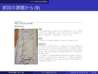 テスト項目作成の留意点
前回の課題から(9)
教育評価論（水４）
「第３講 テスト項目の作成」に関する課題
【その１】昔話
問題点
このテスト項目の問題点は２点存在する。１点目は、今回の解答例で示されているように、「該当する
ものは存在しない」という解答があり得ている点である。２点目は、読んだことのない作品を読んでみたい
理由という、「比較的解答しにくいと思われる事項」について尋ねている点である。
修正案
今まで読んだことのある昔話の中で最も面白かったものを答えさせ、その理由を述べさせる。
修正案のポイント
①で指摘したように、該当するものは存在しないという解答が生じないようにすることに主眼を置いて修
正した。これまでに読んだことのある昔話であれば、ほぼ全員が何かしらの作品を挙げることが出来ると
思われる。この観点からすれば、「本のジャンルを限定させずに興味のあるものを答えさせる」という修正も
考えられるが、これではあまりに膨大な領域から作品を選ばせる作業が生じるため、小学校低学年の児
童には難しいと思われる。
またこの問題においては、興味を抱く理由を自分の言葉で説明させることを重視していると思われる。
①で指摘したように、原案で答えさせようとしている理由は考えにくい。ここで重要なのは、児童が理由を
考えやすいような問題を設定することである。この観点から考えた場合、今回の修正案は原案に比べて、
その理由を考えやすい問題になっている。
教育評価論（第 4 講） テスト項目の作成 (2) 平成 27 年 10 月 21 日 13 / 40
 