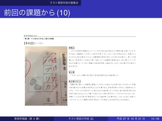 テスト項目作成の留意点
前回の課題から(10)
教育評価論（水４）
「第３講 テスト項目の作成」に関する課題
【その２】ピーマン
問題点
このテスト項目の問題点は、ピーマン以外の答えもあり得るような「曖昧な絵」を用いてしまった
点である。出題者はパプリカという答えを予想してすらいなかったものと思われるが、児童の１人
がこのような答えを提示した以上、出題者側の想定が甘かったと言わざるを得ない。更にこの問
題には、「長音符（―）」を答えに用いて欲しいという出題者の意図がある。これに基づいてパプリ
カは不正解となっているが、問題には長音符を用いる指示もないため、これは理不尽な採点で
あると言える。
修正案
「パトカー」など、別解が生じ得ずに長音符を要するものの絵を用いる。
修正案のポイント
問題作成に際して、出題者が意図しているポイントがあることは当然であり、そのポイントに児童
が辿り着けるような出題方法を考えることが必要である。長音符を用いさせるという意図があった
のなら、パトカーなどの答えが１つに絞られるような絵を用いるべきである。絵や図を見た時にそれ
を何だと感じるかは人によって様々である（ルビンの壺の見方など）。このようなテストにおいては、
明確に１つしかその見方が想起されないような絵を用いる必要があり、パトカーはこれに合致して
いる（「クルマ」、という解釈が存在し得るが、マスの数からこれを除外することが出来る）。
教育評価論（第 4 講） テスト項目の作成 (2) 平成 27 年 10 月 21 日 14 / 40
 