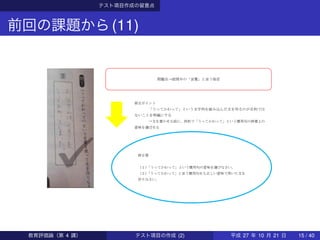 テスト項目作成の留意点
前回の課題から(11)
問題点→設問中の「言葉」と言う指定
修正ポイント
「うってかわって」という文字列を組み込んだ文を作るのが目的では
ないことを明確にする
→文を書かせる前に、四択で「うってかわって」という慣用句の辞書上の
意味を選ばせる
修正案
（１）「うってかわって」という慣用句の意味を選びなさい。
（２）「うってかわって」と言う慣用句をも正しい意味で用いた文を
作りなさい。
教育評価論（第 4 講） テスト項目の作成 (2) 平成 27 年 10 月 21 日 15 / 40
 