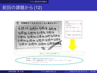 テスト項目作成の留意点
前回の課題から(12)
問題点
採点基準がわからない（いくつ書
けば合格か？）
→枠いっぱいに埋めつくした
求められている答えが予測しに
くい
→「有機物」と書けば正解と考え
た
修正ポイント→問いの目的を明確にする
修正案①→「有機物の名前を具体的に〇個以上あげなさい」
修正案②→「以下から有機物を選びなさい。木・砂糖・プラスチック・人間・エタノール・食塩、
ガラス、鉄、ダイヤモンド、水」
教育評価論（第 4 講） テスト項目の作成 (2) 平成 27 年 10 月 21 日 16 / 40
 