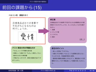 テスト項目作成の留意点
前回の課題から(15)
ベルリン班 課題その１
テスト項目の何が問題なのか
・『もの』という不明瞭な指示語
→物質という意味での『もの』に限定しづらい
・絶妙な大きさの解答欄
→字数がはっきりせず、解答の範囲が拡がりす
ぎてしまう。
修正案
冷凍食品ばかりの食事で不足がちになる栄養素は次の選
択肢のうちどれでしょうか。もっとも正しいものを選び
なさい。
１. 脂質
２. タンパク質
３. ミネラル
４. 糖分
正答 3
修正のポイント
・欲しい正答は『ミネラル』
・対象とする学習レベルによっては愛情も答えになっ
てしまうため、多肢選択項目に変更。
・選択肢の個数は最適とされる 4 つ。撹乱肢は 4 大栄
養素からもってきて撹乱肢として価値の高いものにし
た。
教育評価論（第 4 講） テスト項目の作成 (2) 平成 27 年 10 月 21 日 19 / 40
 