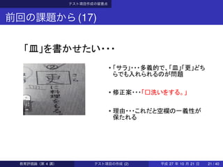 テスト項目作成の留意点
前回の課題から(17)
「皿」を書かせたい・・・
• 「サラ」・・・多義的で、「皿」「更」どち
らでも入れられるのが問題
• 修正案・・・「□洗いをする。」
• 理由・・・これだと空欄の一義性が
保たれる
教育評価論（第 4 講） テスト項目の作成 (2) 平成 27 年 10 月 21 日 21 / 40
 