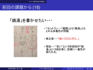テスト項目作成の留意点
前回の課題から(18)
「銭湯」を書かせたい・・・
• 「セントウ」・・・「戦闘」とも「銭湯」とも
とれる多義性が問題
• 修正案・・・「安い□□に行く。」
• 理由・・・“安い”という形容詞が「銭
湯」という語を導く。空欄に一義性が
保たれる。
教育評価論（第 4 講） テスト項目の作成 (2) 平成 27 年 10 月 21 日 22 / 40
 