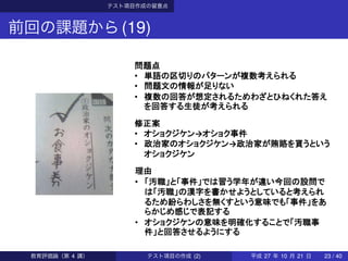 テスト項目作成の留意点
前回の課題から(19)
問題点
• 単語の区切りのパターンが複数考えられる
• 問題文の情報が足りない
• 複数の回答が想定されるためわざとひねくれた答え
を回答する生徒が考えられる
修正案
• オショクジケン→オショク事件
• 政治家のオショクジケン→政治家が賄賂を貰うという
オショクジケン
理由
• 「汚職」と「事件」では習う学年が違い今回の設問で
は「汚職」の漢字を書かせようとしていると考えられ
るため紛らわしさを無くすという意味でも「事件」をあ
らかじめ感じで表記する
• オショクジケンの意味を明確化することで「汚職事
件」と回答させるようにする
教育評価論（第 4 講） テスト項目の作成 (2) 平成 27 年 10 月 21 日 23 / 40
 