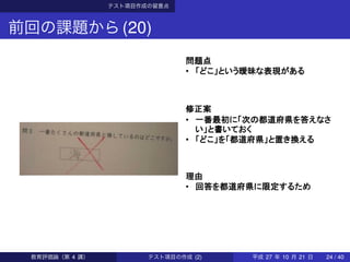 テスト項目作成の留意点
前回の課題から(20)
問題点
• 「どこ」という曖昧な表現がある
修正案
• 一番最初に「次の都道府県を答えなさ
い」と書いておく
• 「どこ」を「都道府県」と置き換える
理由
• 回答を都道府県に限定するため
教育評価論（第 4 講） テスト項目の作成 (2) 平成 27 年 10 月 21 日 24 / 40
 