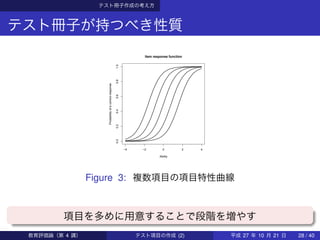 テスト冊子作成の考え方
テスト冊子が持つべき性質
−4 −2 0 2 4
0.00.20.40.60.81.0
Item response function
Ability
Probabilityofacorrectresponse
Figure 3: 複数項目の項目特性曲線
項目を多めに用意することで段階を増やす
教育評価論（第 4 講） テスト項目の作成 (2) 平成 27 年 10 月 21 日 28 / 40
 