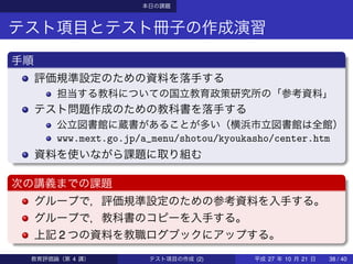 本日の課題
テスト項目とテスト冊子の作成演習
手順
評価規準設定のための資料を落手する
担当する教科についての国立教育政策研究所の「参考資料」
テスト問題作成のための教科書を落手する
公立図書館に蔵書があることが多い（横浜市立図書館は全館）
www.mext.go.jp/a_menu/shotou/kyoukasho/center.htm
資料を使いながら課題に取り組む
次の講義までの課題
グループで，評価規準設定のための参考資料を入手する。
グループで，教科書のコピーを入手する。
上記 2 つの資料を教職ログブックにアップする。
教育評価論（第 4 講） テスト項目の作成 (2) 平成 27 年 10 月 21 日 38 / 40
 