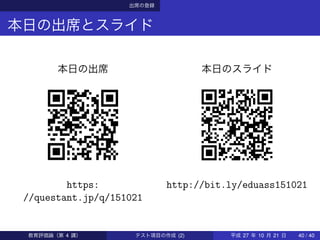 出席の登録
本日の出席とスライド
本日の出席
https:
//questant.jp/q/151021
本日のスライド
http://bit.ly/eduass151021
教育評価論（第 4 講） テスト項目の作成 (2) 平成 27 年 10 月 21 日 40 / 40
 